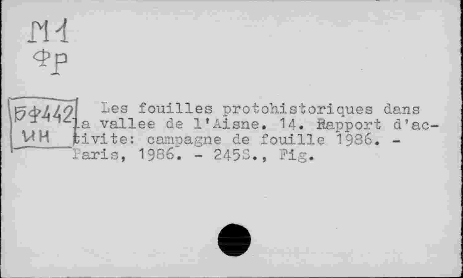 ﻿rid
4>P
,№442 VH f	Les fouilles protohistoriques dans La vallee de l’Aisne. 14. ftapport d’ac-ïivite: camoagne de fouille 1986. -
	Paris, 1986. - 2453., Fig.